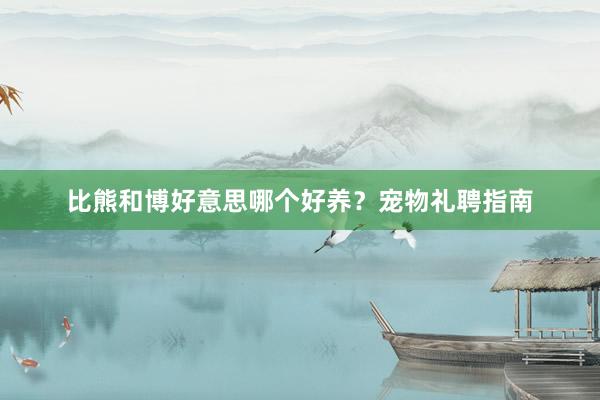 比熊和博好意思哪个好养？宠物礼聘指南