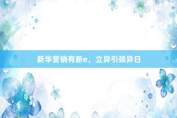 新华营销有新e,立异引颈异日